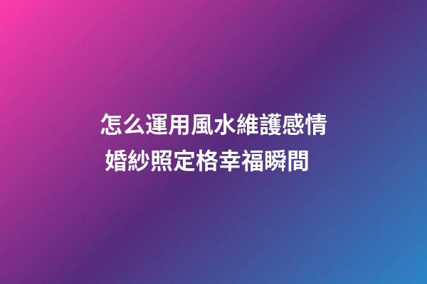 怎么運用風水維護感情 婚紗照定格幸福瞬間